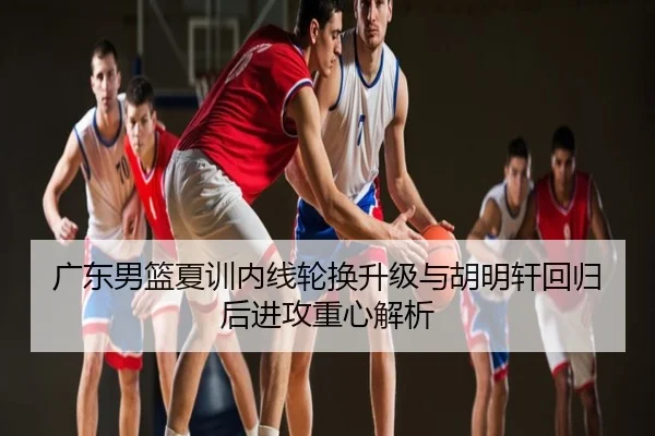 广东男篮夏训内线轮换升级与胡明轩回归后进攻重心解析
