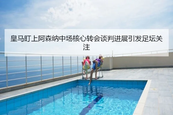 皇马盯上阿森纳中场核心转会谈判进展引发足坛关注