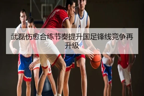武磊伤愈合练节奏提升国足锋线竞争再升级