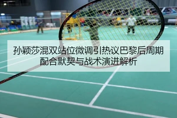 孙颖莎混双站位微调引热议巴黎后周期配合默契与战术演进解析