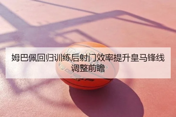 姆巴佩回归训练后射门效率提升皇马锋线调整前瞻