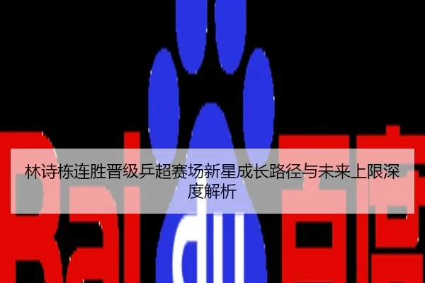 林诗栋连胜晋级乒超赛场新星成长路径与未来上限深度解析