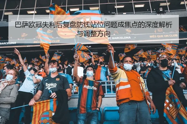 巴萨欧冠失利后复盘防线站位问题成焦点的深度解析与调整方向