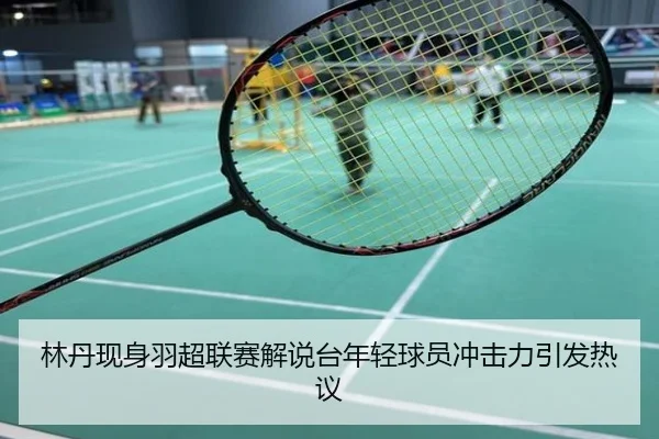 林丹现身羽超联赛解说台年轻球员冲击力引发热议