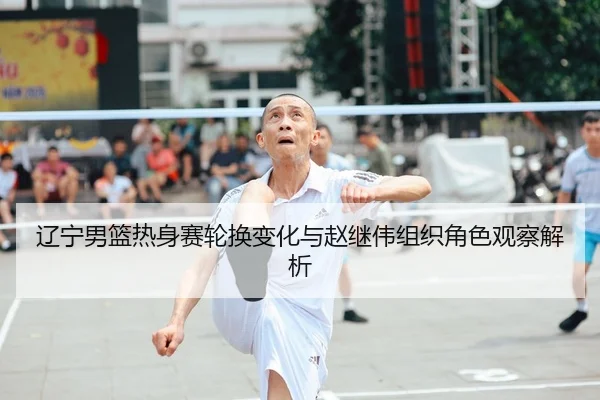 辽宁男篮热身赛轮换变化与赵继伟组织角色观察解析