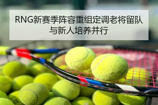 RNG新赛季阵容重组定调老将留队与新人培养并行