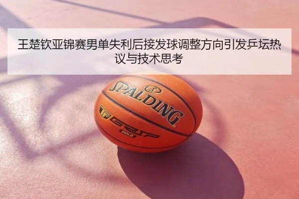 王楚钦亚锦赛男单失利后接发球调整方向引发乒坛热议与技术思考
