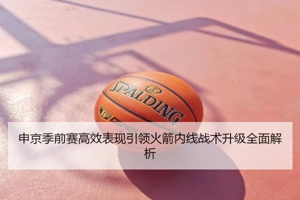申京季前赛高效表现引领火箭内线战术升级全面解析