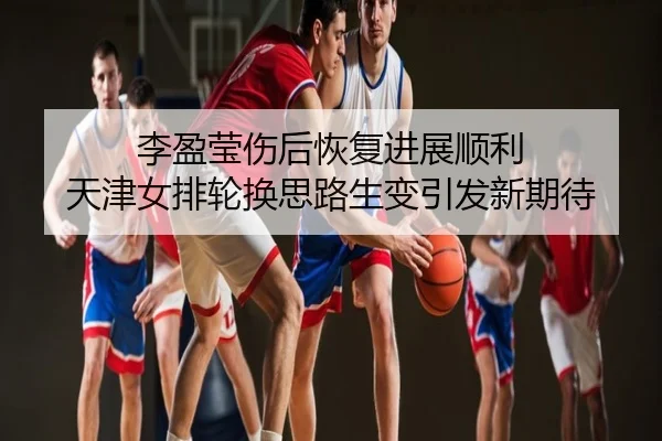 李盈莹伤后恢复进展顺利 天津女排轮换思路生变引发新期待