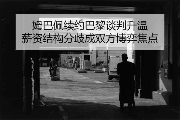 姆巴佩续约巴黎谈判升温 薪资结构分歧成双方博弈焦点